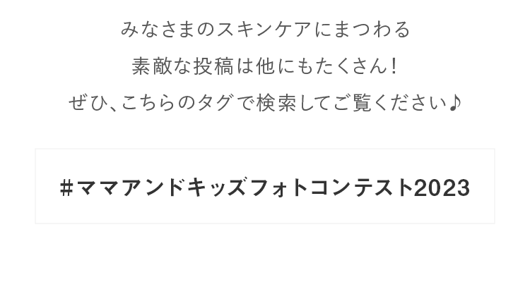 みなさまのスキンケアにまつわる素敵な投稿は他にもたくさん！ぜひ、こちらのタグで検索してご覧ください♪#ママアンドキッズフォトコンテスト2023