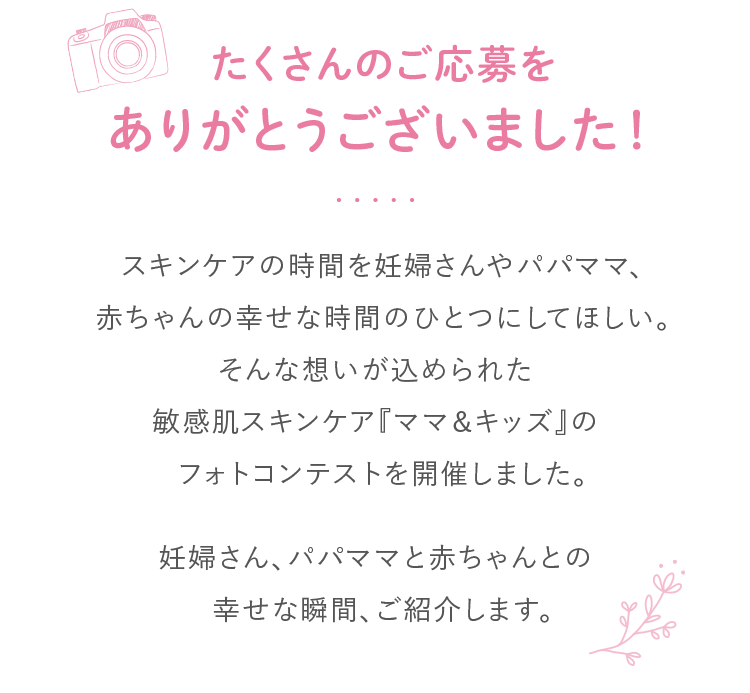 たくさんのご応募をありがとうございました！スキンケアの時間を妊婦さんやパパママ、赤ちゃんの幸せな時間のひとつにしてほしい。そんな想いが込められた敏感肌スキンケア『ママ＆キッズ』のフォトコンテストを開催しました。妊婦さん、パパママと赤ちゃんとの幸せな瞬間、ご紹介します。