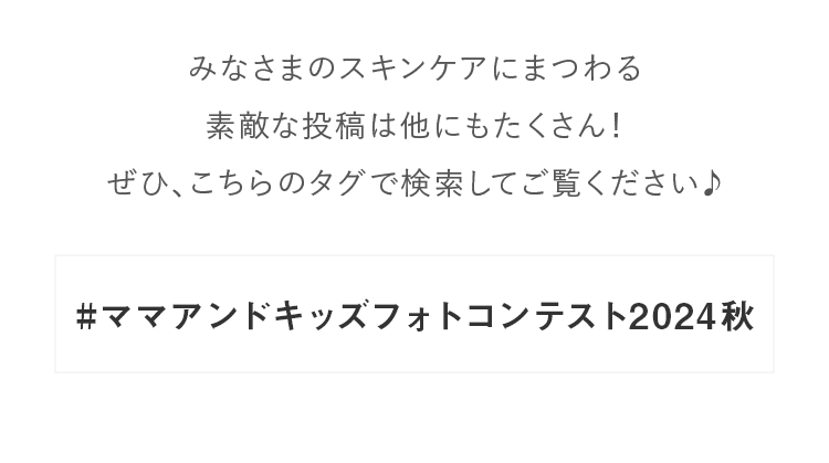 みなさまのスキンケアにまつわる素敵な投稿は他にもたくさん！ぜひ、こちらのタグで検索してご覧ください♪#ママアンドキッズフォトコンテスト2024