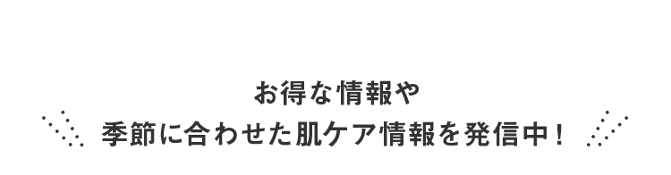 お得な情報や季節に合わせた肌ケア情報を発信中！