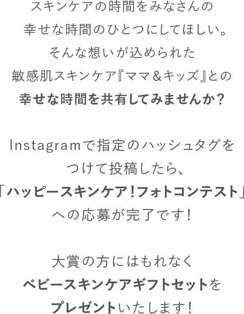 スキンケアの時間を妊婦さんやママ、赤ちゃんの幸せな時間のひとつにしてほしい。そんな想いが込められた敏感肌スキンケア『ママ＆キッズ』との幸せな時間を共有してみませんか？Instagramで指定のハッシュタグをつけて投稿したら、「ハッピースキンケア！ベビー＆マタニティフォトコンテスト」への応募が完了です！大賞の方にはベビーギフトセットが当たるほか、「ゼクシィBaby妊婦のための本」への掲載も予定しています。