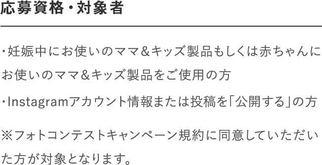 応募資格・対象者｜＜マタニティ部門＞妊娠中の方で「ナチュラルマーククリーム」、「ビーアップホワイト」などのママ＆キッズ製品をご使用の方｜＜ベビー部門＞「ベビーミルキーローション」、「ベビーミルキークリーム」、「ベビー全身シャンプー」、「ベビーヘアシャンプー」などのママ＆キッズ製品をご使用の方｜※フォトコンテストキャンペーン規約に同意していただいた方が対象となります。