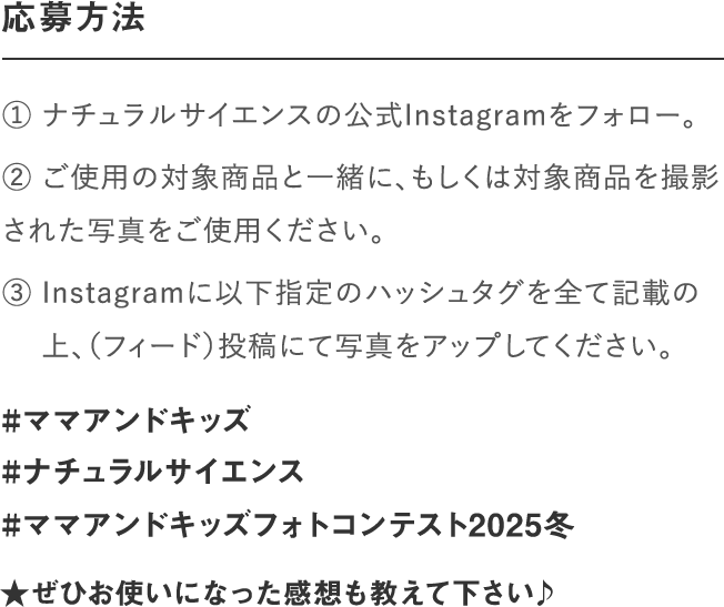 応募方法｜① ナチュラルサイエンスの公式Instagramをフォロー。② いずれの部門もご使用の対象商品と一緒、もしくは対　 象商品を撮影された写真をご使用ください。③ Instagramに以下指定のハッシュタグを全て記載の　 上、写真をアップしてください。｜#ママアンドキッズ#ナチュラルサイエンス#ママアンドキッズフォトコンテスト2023