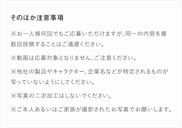 そのほか注意事項｜※お一人様何回でもご応募いただけますが、同一の内容を複数回投稿することはご遠慮ください。※Instagramアカウント情報または投稿を「公開する」にしてください。※動画は応募対象となりません、ご注意ください。※他社の製品やキャラクター、企業名などが特定されるものが写っていないようにしてください。※写真の二次加工はしないでください。※ご本人あるいはご家族が撮影されたお写真でお願いします。