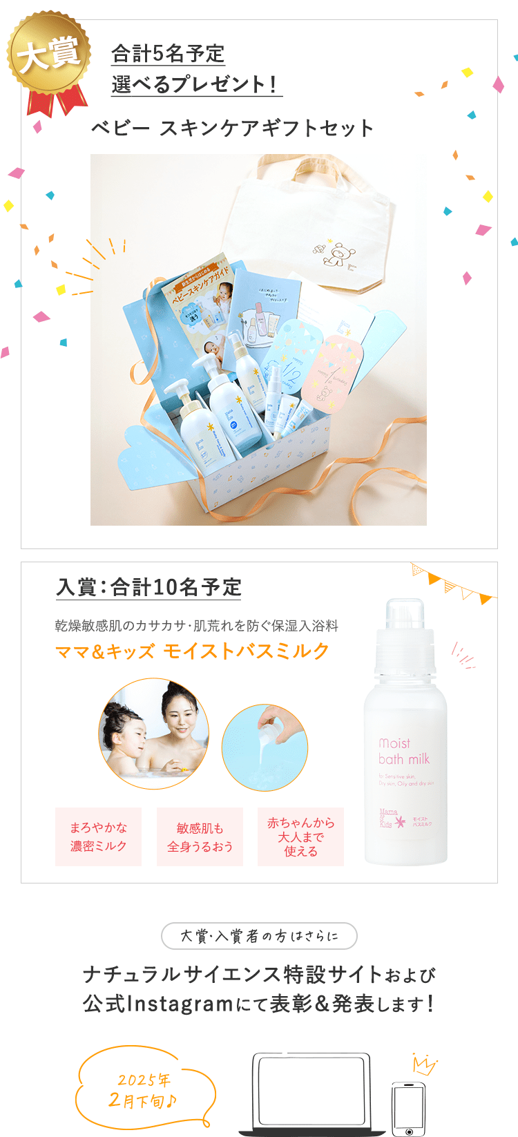 景品｜大賞：合計４〜６名予定　入賞：合計20名予定｜大賞：合計４〜６名予定 ①ママ＆キッズベビースキンケアギフトセットがもらえる！ ②「ゼクシィBaby妊婦のための本」ナチュラルサイエンスの広告ページに掲載予定！｜入賞：合計20名予定 ベビーはじめてセットがもらえる！｜大賞・入賞者の方はさらに ナチュラルサイエンス特設サイトおよび公式Instagramにて表彰＆発表します！｜2023年10月上旬予定♪