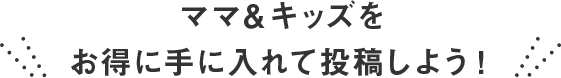 ママ＆キッズをお得に手に入れて投稿しよう！