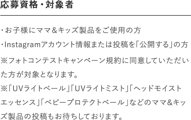 応募資格・対象者｜＜マタニティ部門＞妊娠中の方で「ナチュラルマーククリーム」、「ビーアップホワイト」などのママ＆キッズ製品をご使用の方｜＜ベビー部門＞「ベビーミルキーローション」、「ベビーミルキークリーム」、「ベビー全身シャンプー」、「ベビーヘアシャンプー」などのママ＆キッズ製品をご使用の方｜※フォトコンテストキャンペーン規約に同意していただいた方が対象となります。