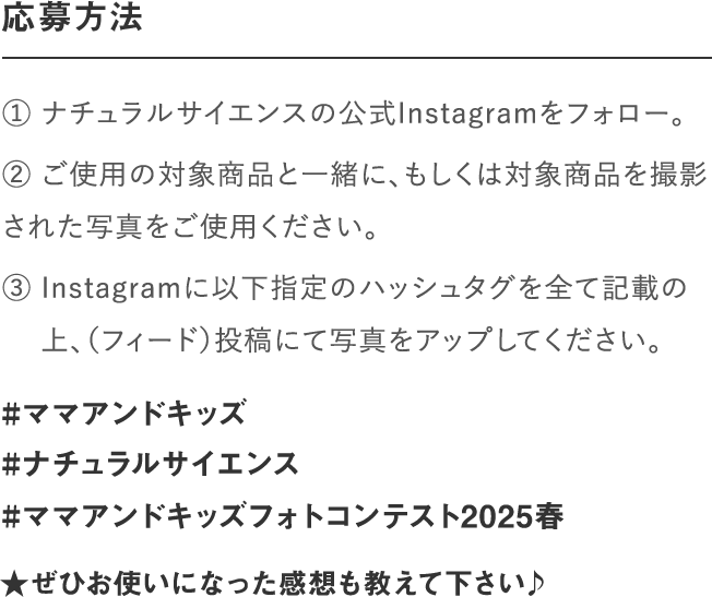 応募方法｜① ナチュラルサイエンスの公式Instagramをフォロー。② いずれの部門もご使用の対象商品と一緒、もしくは対　 象商品を撮影された写真をご使用ください。③ Instagramに以下指定のハッシュタグを全て記載の　 上、写真をアップしてください。｜#ママアンドキッズ#ナチュラルサイエンス#ママアンドキッズフォトコンテスト2023
