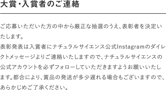 大賞・入賞者のご連絡｜ご応募いただいた方の中から厳正な抽選のうえ、表彰者を決定いたします。
								表彰発表は入賞者にナチュラルサイエンス公式Instagramのダイレクトメッセージよりご連絡いたしますので、ナチュラルサイエンスの公式アカウントを必ずフォローしていただきますようお願いいたします。都合により、賞品の発送が多少遅れる場合もございますので、あらかじめご了承ください。