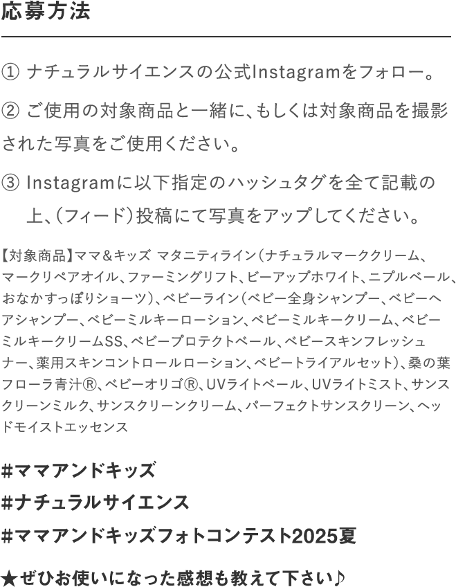 応募方法｜① ナチュラルサイエンスの公式Instagramをフォロー。② いずれの部門もご使用の対象商品と一緒、もしくは対　 象商品を撮影された写真をご使用ください。③ Instagramに以下指定のハッシュタグを全て記載の　 上、写真をアップしてください。｜#ママアンドキッズ#ナチュラルサイエンス#ママアンドキッズフォトコンテスト2023