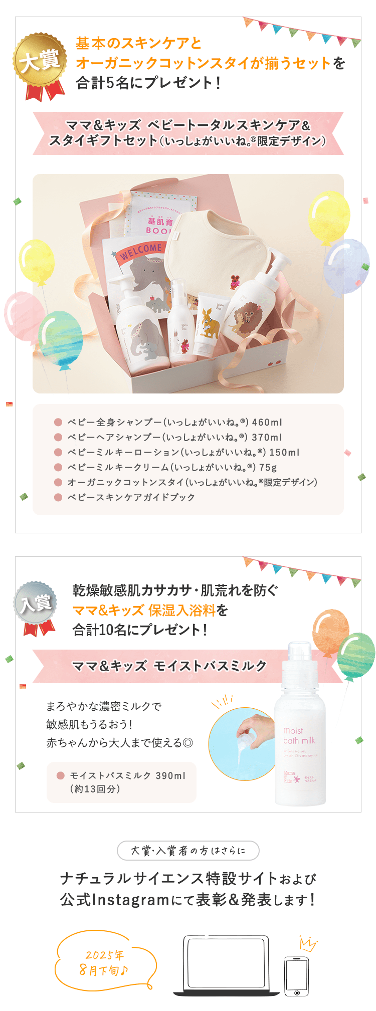 景品｜大賞：合計４〜６名予定　入賞：合計20名予定｜大賞：合計４〜６名予定 ①ママ＆キッズベビースキンケアギフトセットがもらえる！ ②「ゼクシィBaby妊婦のための本」ナチュラルサイエンスの広告ページに掲載予定！｜入賞：合計20名予定 ベビーはじめてセットがもらえる！｜大賞・入賞者の方はさらに ナチュラルサイエンス特設サイトおよび公式Instagramにて表彰＆発表します！｜2023年10月上旬予定♪