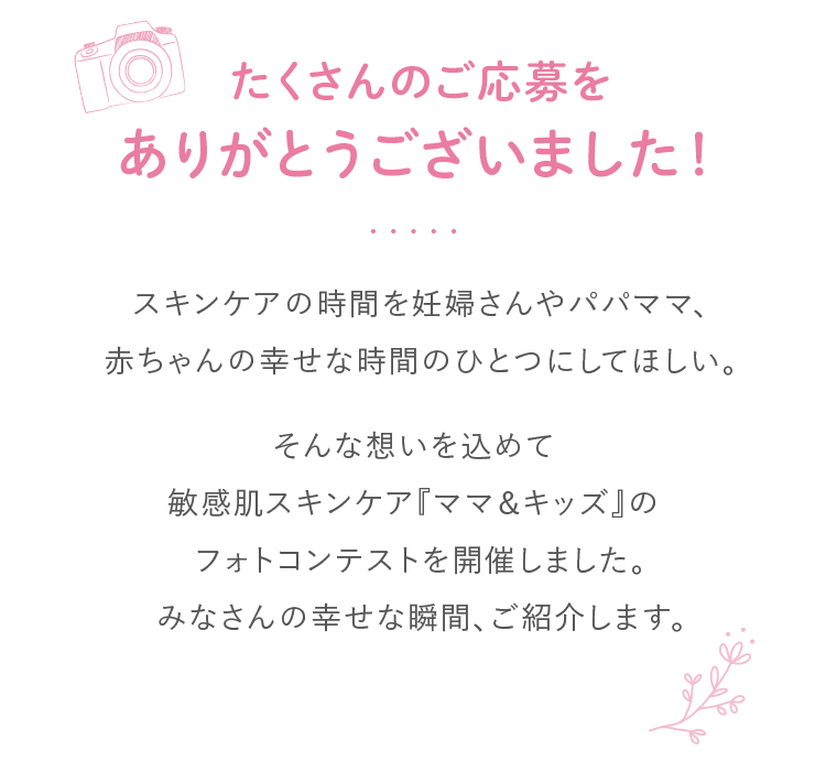 たくさんのご応募をありがとうございました！スキンケアの時間を妊婦さんやパパママ、赤ちゃんの幸せな時間のひとつにしてほしい。そんな想いが込められた敏感肌スキンケア『ママ＆キッズ』のフォトコンテストを開催しました。妊婦さん、パパママと赤ちゃんとの幸せな瞬間、ご紹介します。