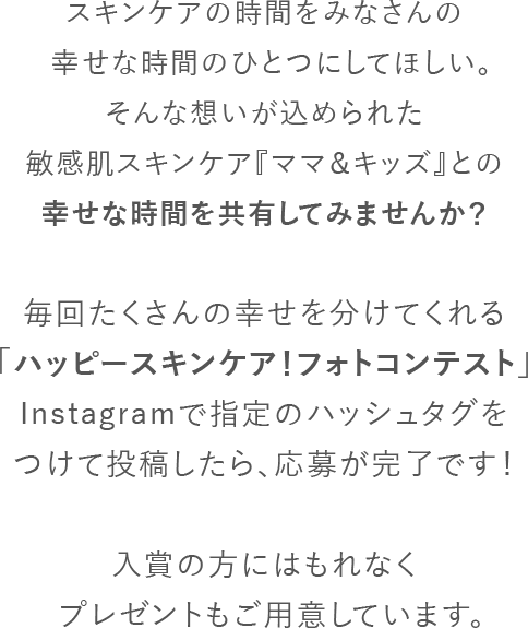 スキンケアの時間を妊婦さんやママ、赤ちゃんの幸せな時間のひとつにしてほしい。そんな想いが込められた敏感肌スキンケア『ママ＆キッズ』との幸せな時間を共有してみませんか？Instagramで指定のハッシュタグをつけて投稿したら、「ハッピースキンケア！ベビー＆マタニティフォトコンテスト」への応募が完了です！大賞の方にはベビーギフトセットが当たるほか、「ゼクシィBaby妊婦のための本」への掲載も予定しています。
