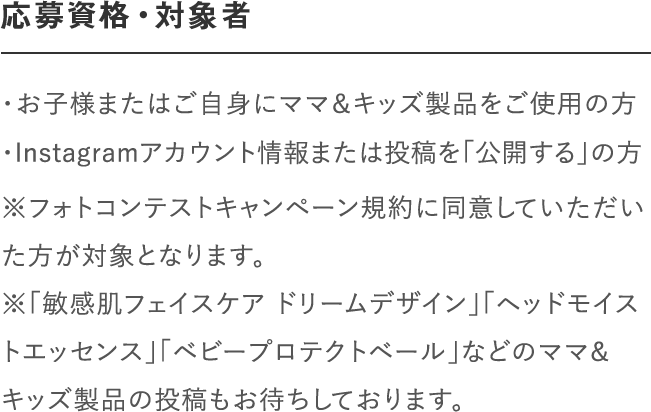 応募資格・対象者｜＜マタニティ部門＞妊娠中の方で「ナチュラルマーククリーム」、「ビーアップホワイト」などのママ＆キッズ製品をご使用の方｜＜ベビー部門＞「ベビーミルキーローション」、「ベビーミルキークリーム」、「ベビー全身シャンプー」、「ベビーヘアシャンプー」などのママ＆キッズ製品をご使用の方｜※フォトコンテストキャンペーン規約に同意していただいた方が対象となります。