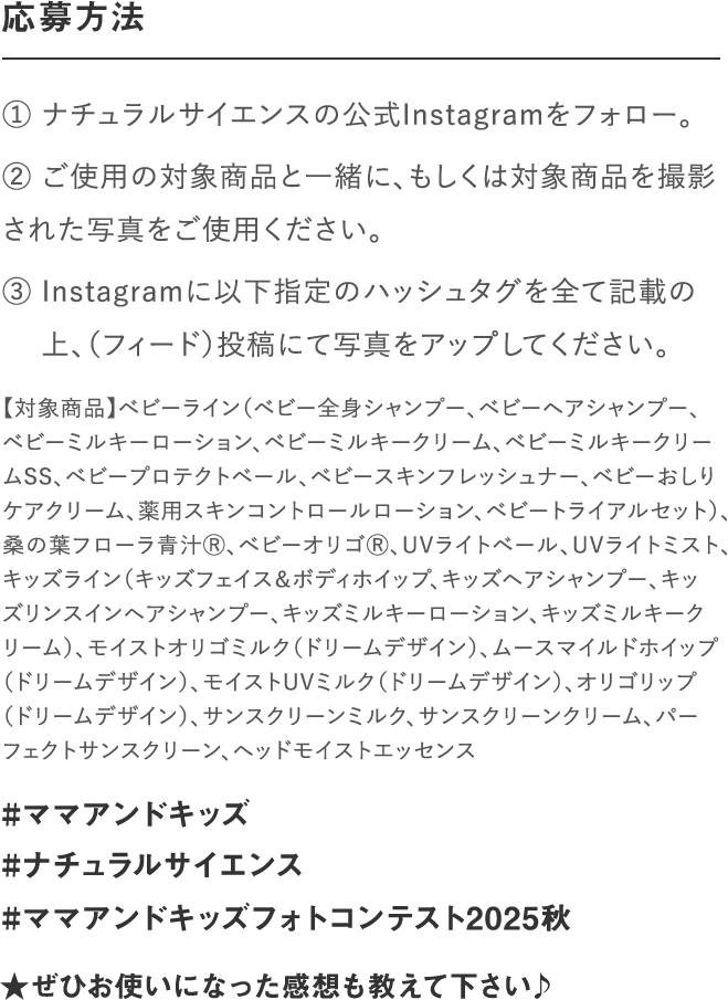 応募方法｜① ナチュラルサイエンスの公式Instagramをフォロー。② いずれの部門もご使用の対象商品と一緒、もしくは対　 象商品を撮影された写真をご使用ください。③ Instagramに以下指定のハッシュタグを全て記載の　 上、写真をアップしてください。｜#ママアンドキッズ#ナチュラルサイエンス#ママアンドキッズフォトコンテスト2023