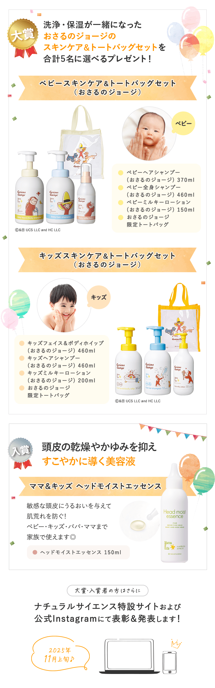 景品｜大賞：合計４〜６名予定　入賞：合計20名予定｜大賞：合計４〜６名予定 ①ママ＆キッズベビースキンケアギフトセットがもらえる！ ②「ゼクシィBaby妊婦のための本」ナチュラルサイエンスの広告ページに掲載予定！｜入賞：合計20名予定 ベビーはじめてセットがもらえる！｜大賞・入賞者の方はさらに ナチュラルサイエンス特設サイトおよび公式Instagramにて表彰＆発表します！｜2023年10月上旬予定♪