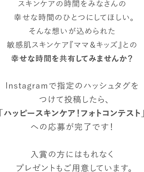 スキンケアの時間を妊婦さんやママ、赤ちゃんの幸せな時間のひとつにしてほしい。そんな想いが込められた敏感肌スキンケア『ママ＆キッズ』との幸せな時間を共有してみませんか？Instagramで指定のハッシュタグをつけて投稿したら、「ハッピースキンケア！ベビー＆マタニティフォトコンテスト」への応募が完了です！大賞の方にはベビーギフトセットが当たるほか、「ゼクシィBaby妊婦のための本」への掲載も予定しています。