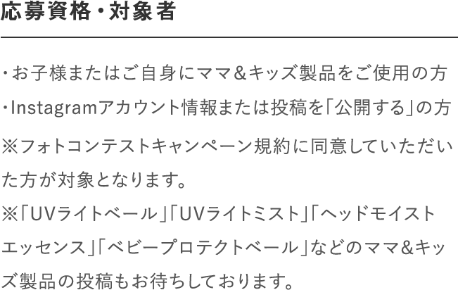応募資格・対象者｜＜マタニティ部門＞妊娠中の方で「ナチュラルマーククリーム」、「ビーアップホワイト」などのママ＆キッズ製品をご使用の方｜＜ベビー部門＞「ベビーミルキーローション」、「ベビーミルキークリーム」、「ベビー全身シャンプー」、「ベビーヘアシャンプー」などのママ＆キッズ製品をご使用の方｜※フォトコンテストキャンペーン規約に同意していただいた方が対象となります。