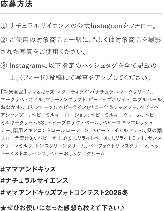 応募方法｜① ナチュラルサイエンスの公式Instagramをフォロー。② いずれの部門もご使用の対象商品と一緒、もしくは対　 象商品を撮影された写真をご使用ください。③ Instagramに以下指定のハッシュタグを全て記載の　 上、写真をアップしてください。｜#ママアンドキッズ#ナチュラルサイエンス#ママアンドキッズフォトコンテスト2023