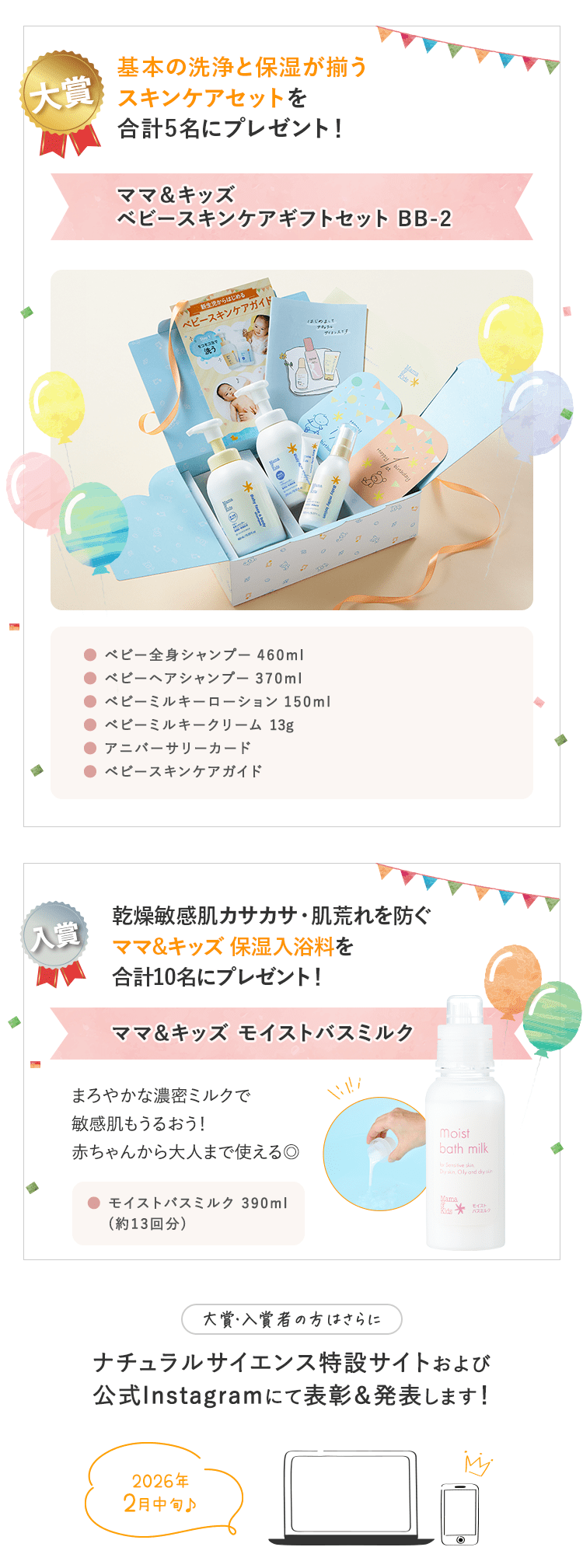 景品｜大賞：合計４〜６名予定　入賞：合計20名予定｜大賞：合計４〜６名予定 ①ママ＆キッズベビースキンケアギフトセットがもらえる！ ②「ゼクシィBaby妊婦のための本」ナチュラルサイエンスの広告ページに掲載予定！｜入賞：合計20名予定 ベビーはじめてセットがもらえる！｜大賞・入賞者の方はさらに ナチュラルサイエンス特設サイトおよび公式Instagramにて表彰＆発表します！｜2023年10月上旬予定♪
