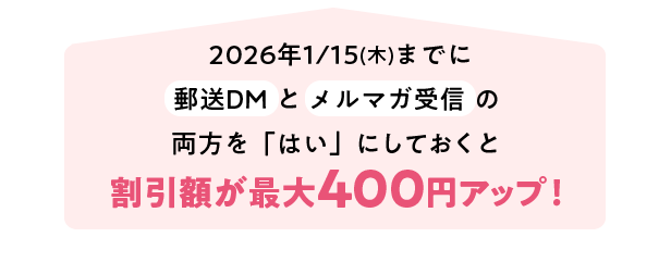 2026年1月15日(木)までにサンプルやお役立ち情報の送付（郵送DM）とメルマガ受信の両方を「はい」割引金額が最大400円アップ！