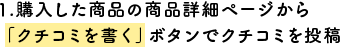 1.購入した商品の商品詳細ページから「クチコミを書く」ボタンでクチコミを投稿