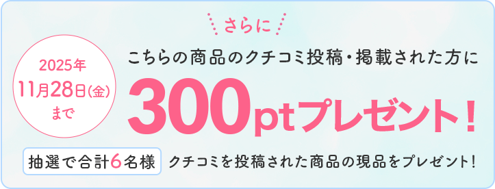 2025年11月28日(金)まで さらに!こちらの商品のクチコミ投稿・掲載された方に300ptプレゼント!抽選で合計6名様 クチコミを投稿した商品の現品をプレゼント!