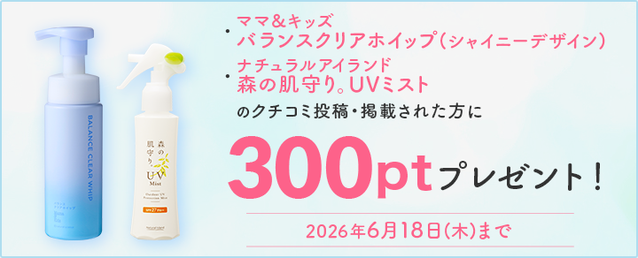 6/18まで
								・ママ＆キッズ　バランスクリアホイップ(シャイニーデザイン) 
								・ナチュラルアイランド 　森の肌守り。UVミスト
								クチコミキャンペーン実施中