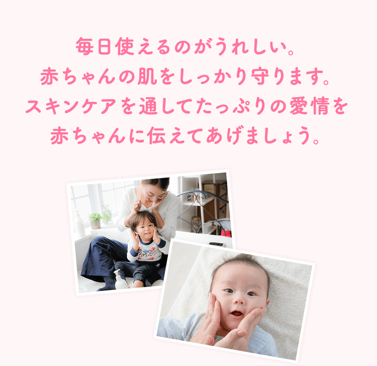 毎日使えるのがうれしい。赤ちゃんの肌をしっかり守ります。スキンケアを通してたっぷりの愛情を赤ちゃんに伝えてあげましょう。