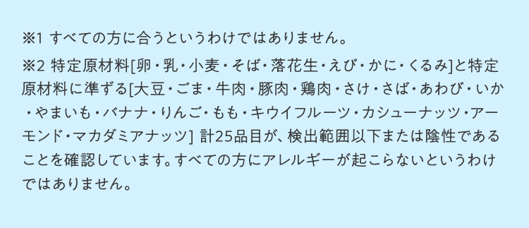 ※1 すべての方に合うというわけではありません。※2 特定原材料（卵、乳、小麦、そば、落花生、えび・かに・くるみ）及び特定原材料に準ずるもの（大豆、ごま、牛肉、豚肉、鶏肉、さけ、さば、あわび、いか、やまいも、バナナ、りんご、もも、キウイフルーツ、カシューナッツ、アーモンド）、マカダミアナッツが検出範囲以下または陰性であることを確認しています。すべての方にアレルギーが起こらないというわけではありません。