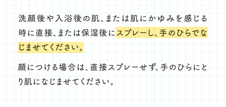 洗顔後や入浴後の肌、または肌にかゆみを感じる時に直接、または保湿後にスプレーし、手のひらでなじませてください。顔につける場合は、直接スプレーせず、手のひらにとり肌になじませてください。