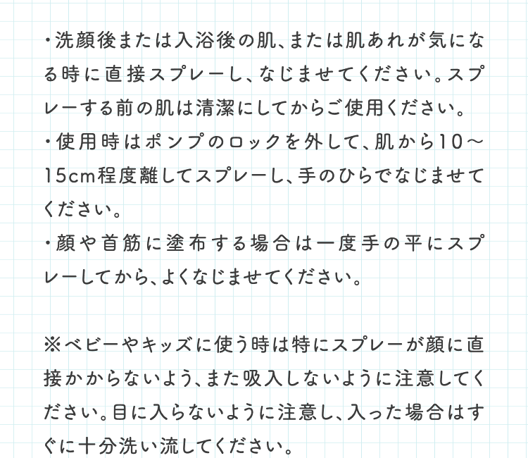 ・洗顔後または入浴後の肌、または肌あれが気になる時に直接スプレーし、なじませてください。スプレーする前の肌は清潔にしてからご使用ください。・使用時はポンプのロックを外して、肌から10〜15cm程度離してスプレーし、手のひらでなじませてください。・顔や首筋に塗布する場合は一度手の平にスプレーしてから、よくなじませてください。※ベビーやキッズに使う時は特にスプレーが顔に直接かからないよう、また吸入しないように注意してください。目に入らないように注意し、入った場合はすぐに十分洗い流してください。