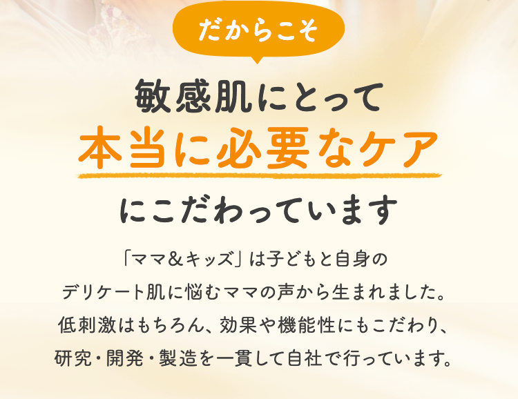 だからこそ 敏感肌にとって本当に必要なケアにこだわっています 「ママ＆キッズ」は子どもと自身のデリケート肌に悩むママの声から生まれました。低刺激はもちろん、効果や機能性にもこだわり、研究・開発・製造を一貫して自社で行っています。