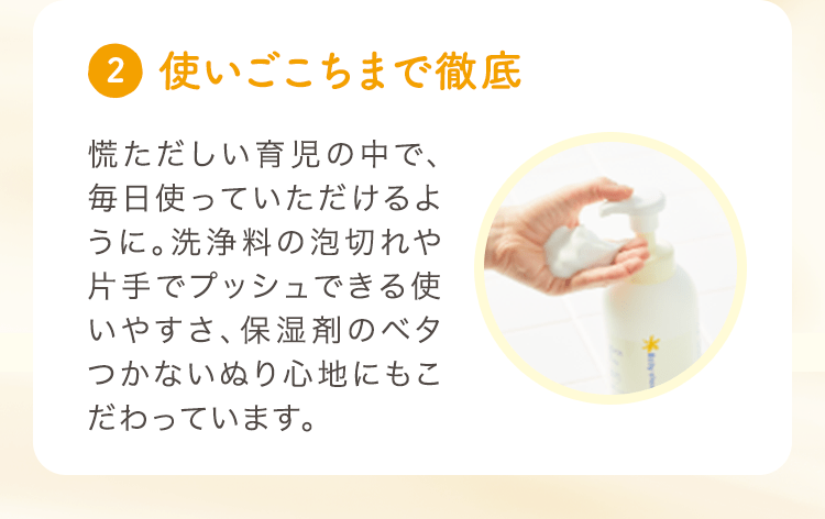 (2) 使いごこちまで徹底 慌ただしい育児の中で、毎日使っていただけるように。洗浄料の泡切れや片手でプッシュできる使いやすさ、保湿剤のベタつかないぬり心地にもこだわっています。