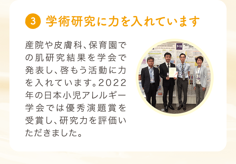(3) 学術研究に力を入れています 産院や皮膚科、保育園での肌研究結果を学会で発表し、啓もう活動に力を入れています。2022年の日本小児アレルギー学会では優秀演題賞を受賞し、研究力を評価いただきました。