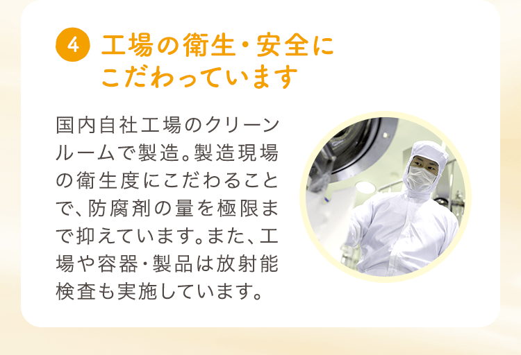 (4) 工場の衛生・安全にこだわっています 国内自社工場のクリーンルームで製造。製造現場の衛生度にこだわることで、防腐剤の量を極限まで抑えています。また、工場や容器・製品は放射能検査も実施しています。