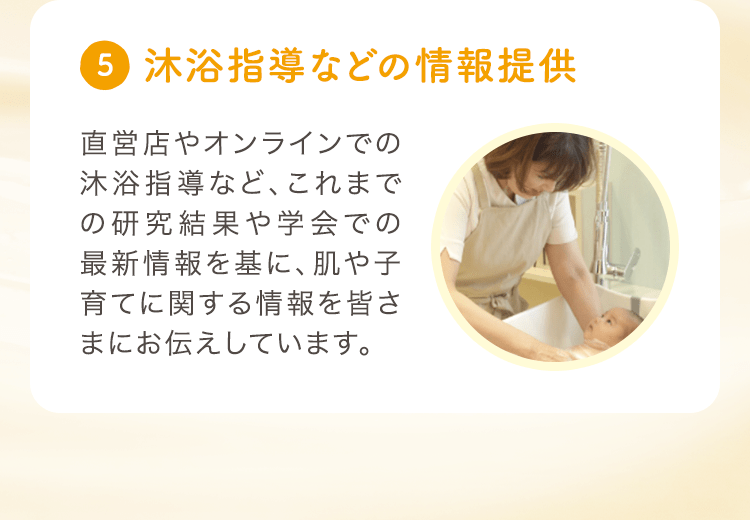 (5) 沐浴指導などの情報提供 直営店やオンラインでの沐浴指導など、これまでの研究結果や学会での最新情報を基に、肌や子育てに関する情報を皆さまにお伝えしています。