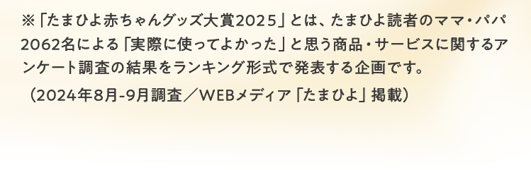 ※「たまひよ赤ちゃんグッズ大賞2024」とは、株式会社ベネッセコーポレーションが運営する妊娠・出産・育児ブランド「たまひよ」の読者であるママ・パパ約2,000名を対象に、ご自身やパートナーが妊娠・出産・育児生活の中で「実際に使ってよかった」と思う商品・サービスについてアンケートを実施し、回答結果をランキング形式で発表する企画です。（2023年9月調査／WEBメディア「たまひよ」掲載）