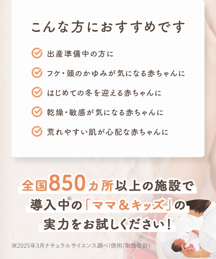 こんな方におすすめです 出産準備中の方に フケ・頭のかゆみが気になる赤ちゃんに はじめての冬を迎える赤ちゃんに 乾燥・敏感が気になる赤ちゃんに 荒れやすい肌が心配な赤ちゃんに 全国850カ所以上の施設で導入中の「ママ&キッズ」の実力をお試しください!