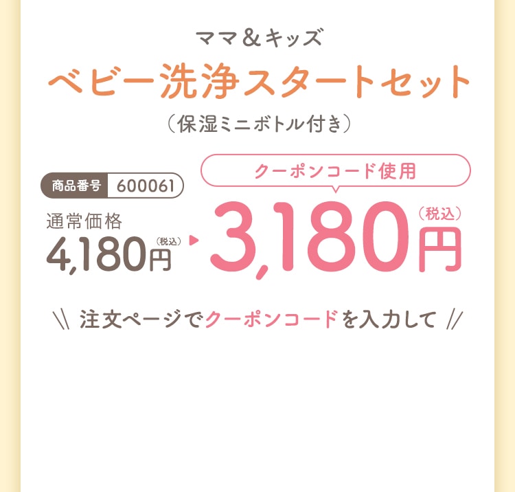 ママ&キッズ ベビー洗浄スタートセット〈保湿ミニボトル付き〉 商品番号600061 通常価格4,180円(税込) クーポンコード使用で3,180円(税込)