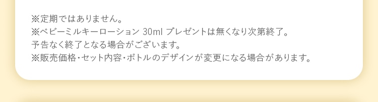※定期ではありません。 ※ベビーミルキーローション 30ml プレゼントはなくなり次第終了。予告なく終了となる場合がございます。 ※販売価格・セット内容・ボトルのデザインが変更になる場合があります。