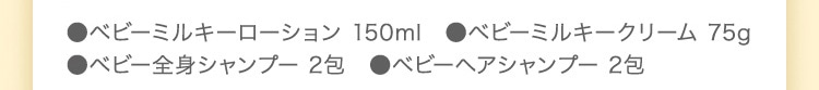 ●ベビーミルキーローション 150ml ●ベビーミルキークリーム 75g ●ベビー全身シャンプー 2包 ●ベビーヘアシャンプー 2包