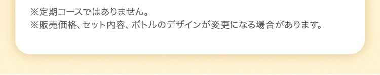 ※定期コースではありません。 ※販売価格、セット内容、ボトルのデザインが変更になる場合があります。