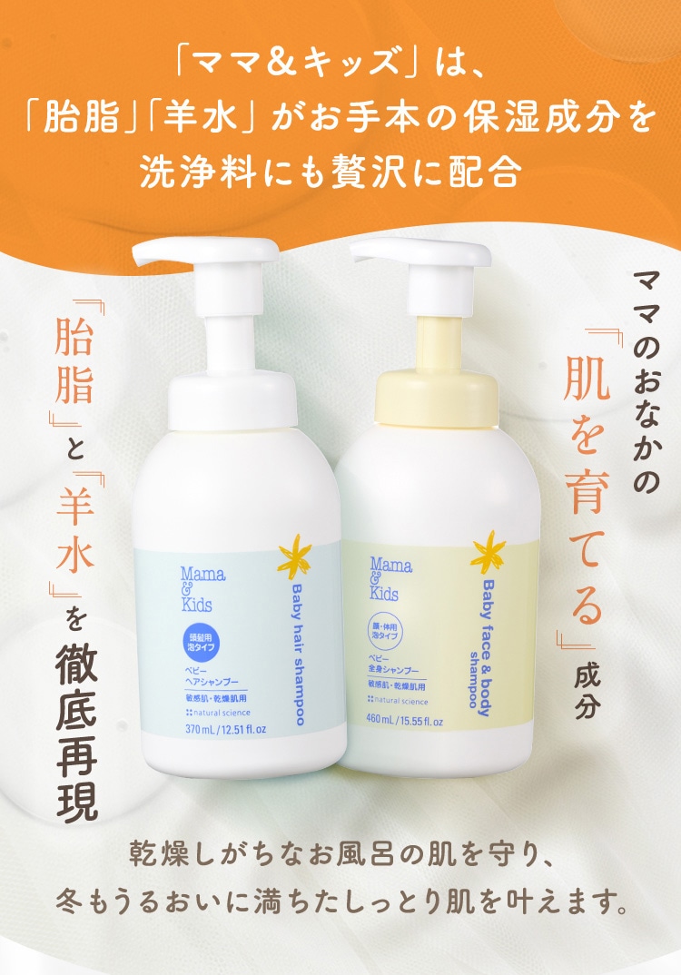 「ママ&キッズ」は、「胎脂」「羊水」がお手本の保湿成分を洗浄料にも贅沢に配合 「胎脂」と「羊水」を徹底再現 ママのおなかの「肌を育てる」成分 乾燥しがちなお風呂の肌を守り、冬もうるおいに満ちたしっとり肌を叶えます。