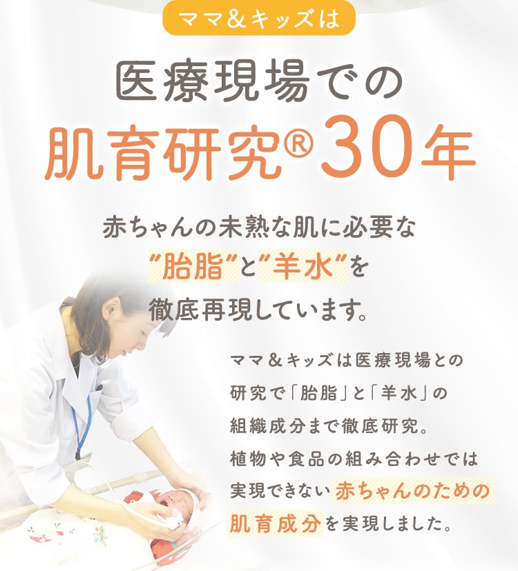 ママ&キッズは 医療現場での 肌育研究30年 赤ちゃんの未熟な肌に必要な 胎脂 と 羊水 を徹底再現しています。 ママ&キッズは医療現場との研究で「胎脂」と「羊水」の組織成分まで徹底研究。植物や食品の組み合わせでは実現できない赤ちゃんのための肌育成分を実現しました。