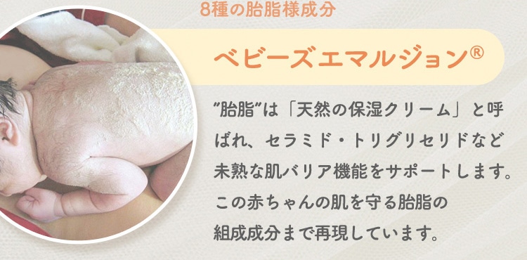 8種の胎脂様成分 ベビーズエマルジョン 胎脂 は天然の保湿クリーム と呼ばれ、セラミド・トリグリセリドなど未熟な肌バリア機能をサポートします。この赤ちゃんの肌を守る胎脂の組成成分まで再現しています。