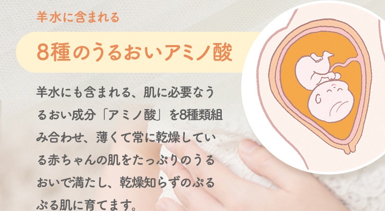 羊水に含まれる 8種のうるおいアミノ酸 羊水にも含まれる、肌に必要なうるおい成分 アミノ酸 を8種類組み合わせ、薄くて常に乾燥している赤ちゃんの肌をたっぷりのうるおいで満たし、乾燥知らずのぷるぷる肌に育てます。