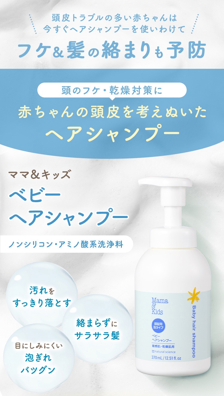 頭皮トラブルの多い赤ちゃんは 今すぐヘアシャンプーを使いわけて フケ&髪の絡まりも予防 頭のフケ・乾燥対策に 赤ちゃんの頭皮を考えぬいた ヘアシャンプー ママ&キッズ ベビーヘアシャンプー ノンシリコン・アミノ酸系洗浄料 汚れをすっきり落とす 絡まらずにサラサラ髪 目にしみにくい 泡ぎれバツグン