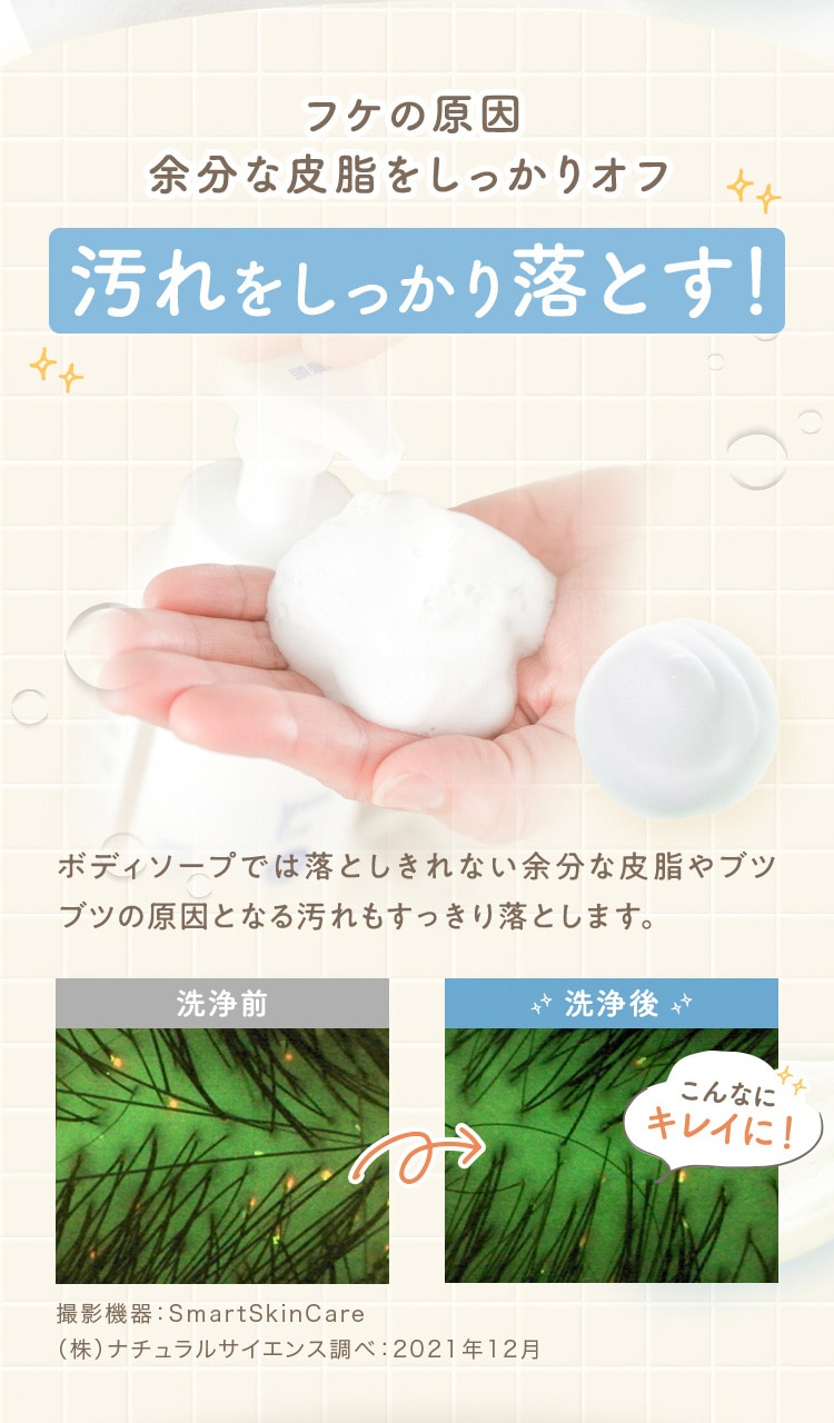フケの原因 余分な皮脂をしっかりオフ 汚れをしっかり落とす! ボディソープでは落としきれない余分な皮脂やブツブツの原因となる汚れもすっきり落とします。 洗浄前 洗浄後 こんなにキレイに! 撮影機器 SmartSkinCare (株)ナチュラルサイエンス調べ 2021年12月