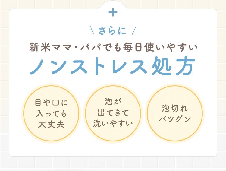 さらに 新米ママ・パパでも毎日使いやすい ノンストレス処方 目や口に入っても大丈夫 泡が出てきて洗いやすい 泡切れバツグン